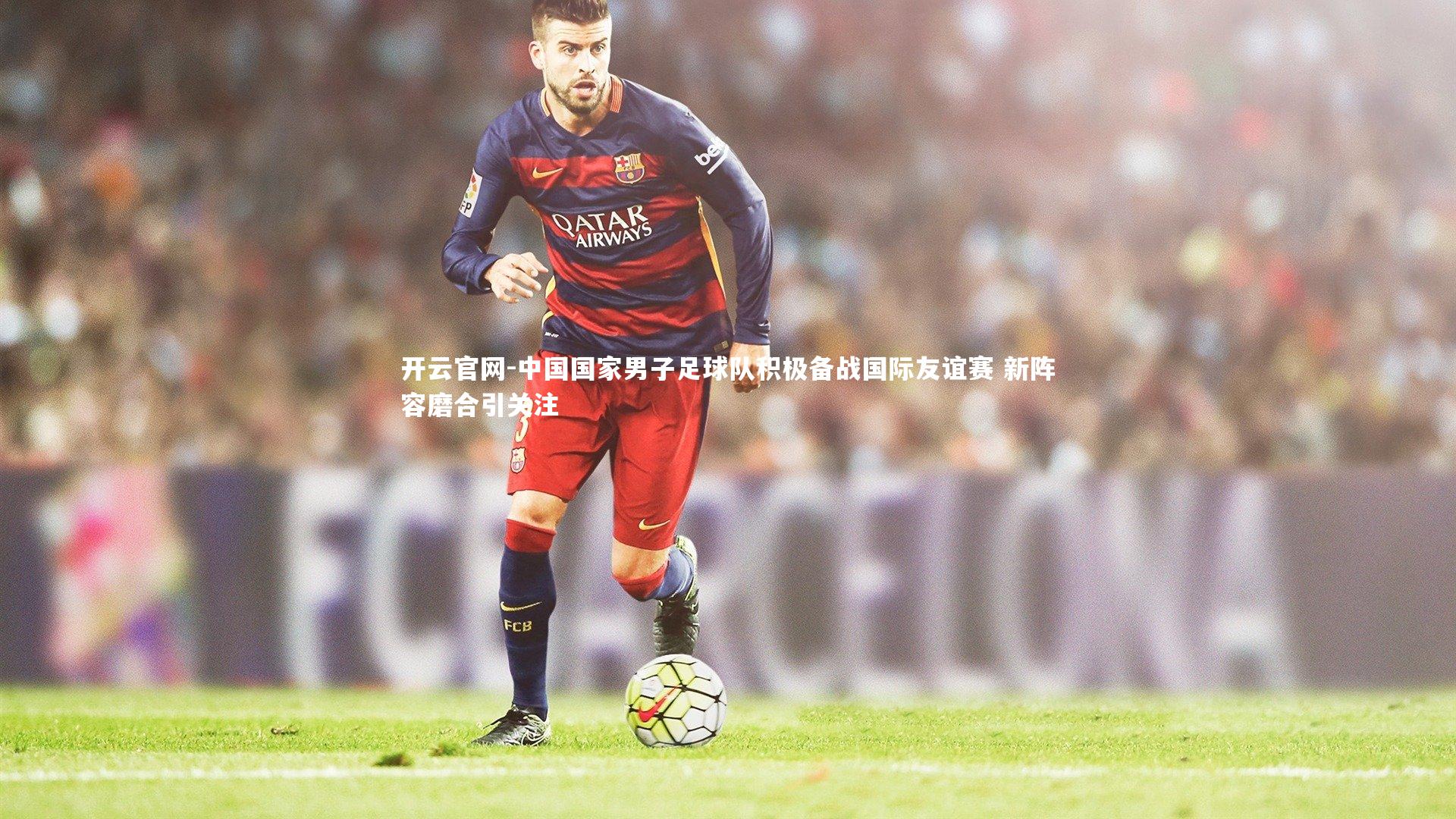 开云官网-中国国家男子足球队积极备战国际友谊赛 新阵容磨合引关注