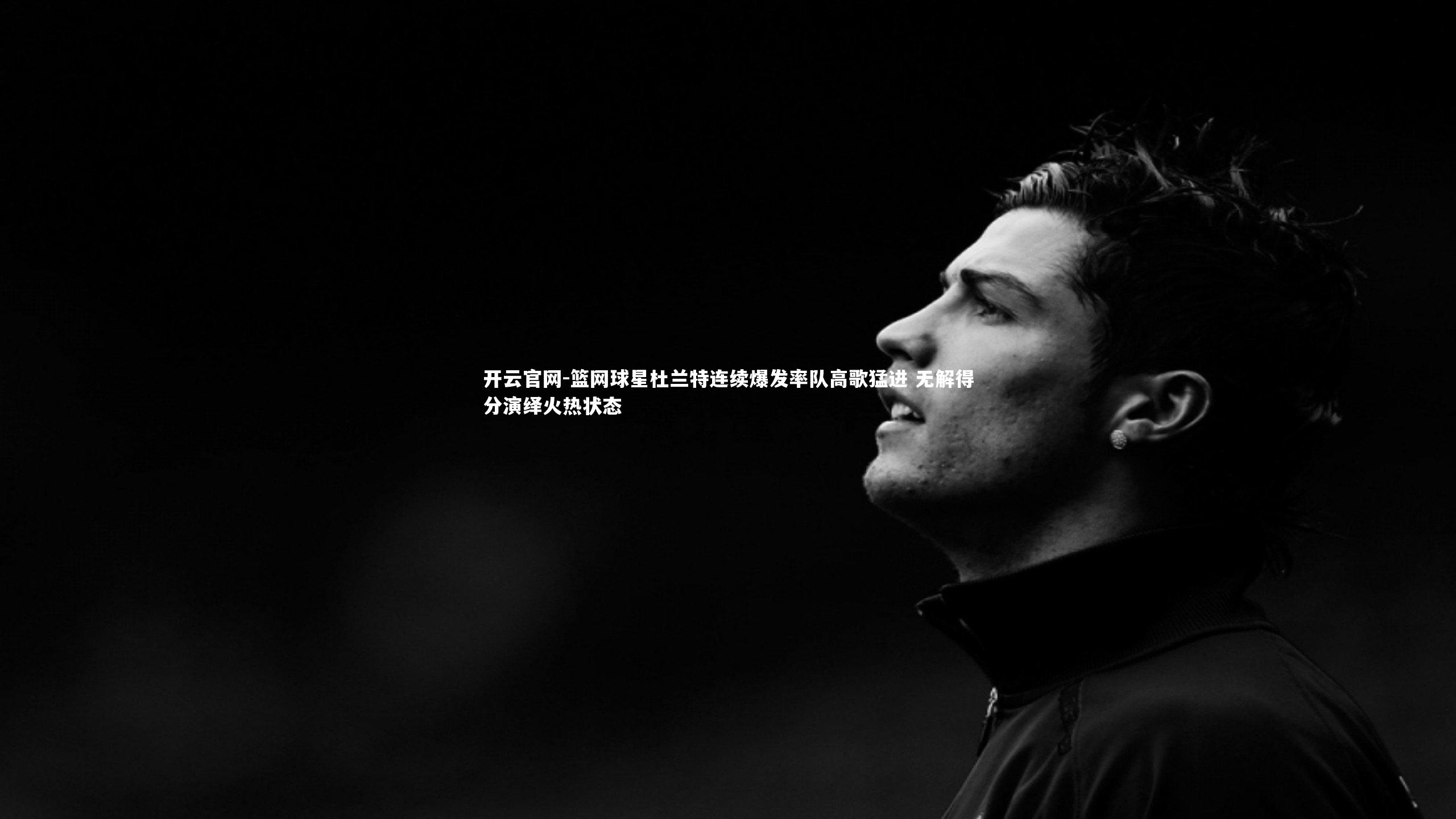 篮网球星杜兰特连续爆发率队高歌猛进 无解得分演绎火热状态