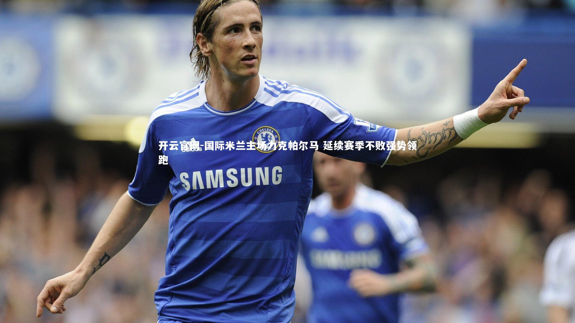 开云官网-国际米兰主场力克帕尔马 延续赛季不败强势领跑